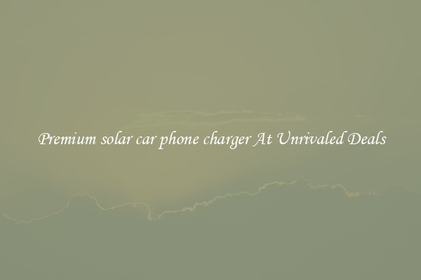 Premium solar car phone charger At Unrivaled Deals